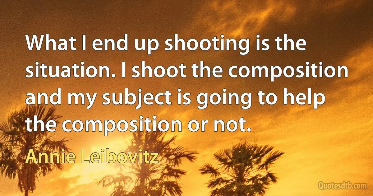 What I end up shooting is the situation. I shoot the composition and my subject is going to help the composition or not. (Annie Leibovitz)