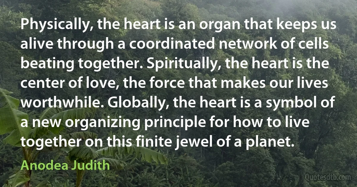 Physically, the heart is an organ that keeps us alive through a coordinated network of cells beating together. Spiritually, the heart is the center of love, the force that makes our lives worthwhile. Globally, the heart is a symbol of a new organizing principle for how to live together on this finite jewel of a planet. (Anodea Judith)