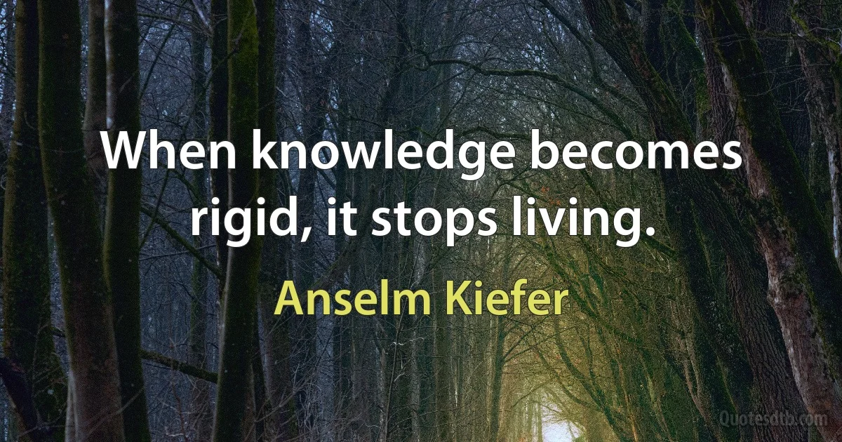 When knowledge becomes rigid, it stops living. (Anselm Kiefer)