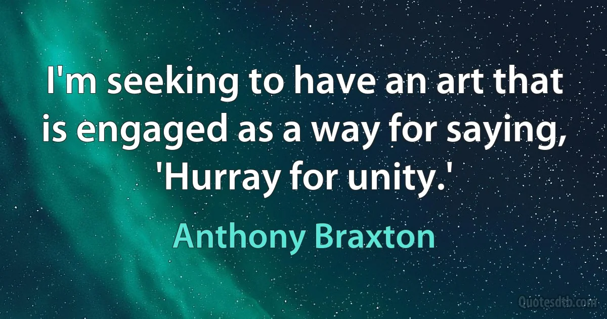 I'm seeking to have an art that is engaged as a way for saying, 'Hurray for unity.' (Anthony Braxton)