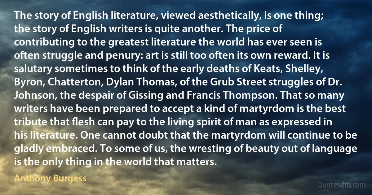 The story of English literature, viewed aesthetically, is one thing; the story of English writers is quite another. The price of contributing to the greatest literature the world has ever seen is often struggle and penury: art is still too often its own reward. It is salutary sometimes to think of the early deaths of Keats, Shelley, Byron, Chatterton, Dylan Thomas, of the Grub Street struggles of Dr. Johnson, the despair of Gissing and Francis Thompson. That so many writers have been prepared to accept a kind of martyrdom is the best tribute that flesh can pay to the living spirit of man as expressed in his literature. One cannot doubt that the martyrdom will continue to be gladly embraced. To some of us, the wresting of beauty out of language is the only thing in the world that matters. (Anthony Burgess)