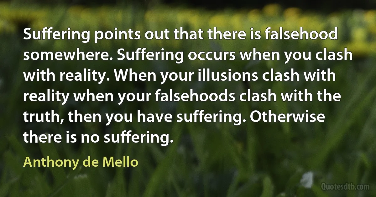 Suffering points out that there is falsehood somewhere. Suffering occurs when you clash with reality. When your illusions clash with reality when your falsehoods clash with the truth, then you have suffering. Otherwise there is no suffering. (Anthony de Mello)