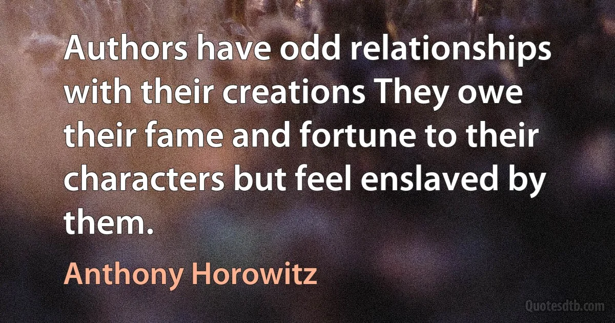 Authors have odd relationships with their creations They owe their fame and fortune to their characters but feel enslaved by them. (Anthony Horowitz)