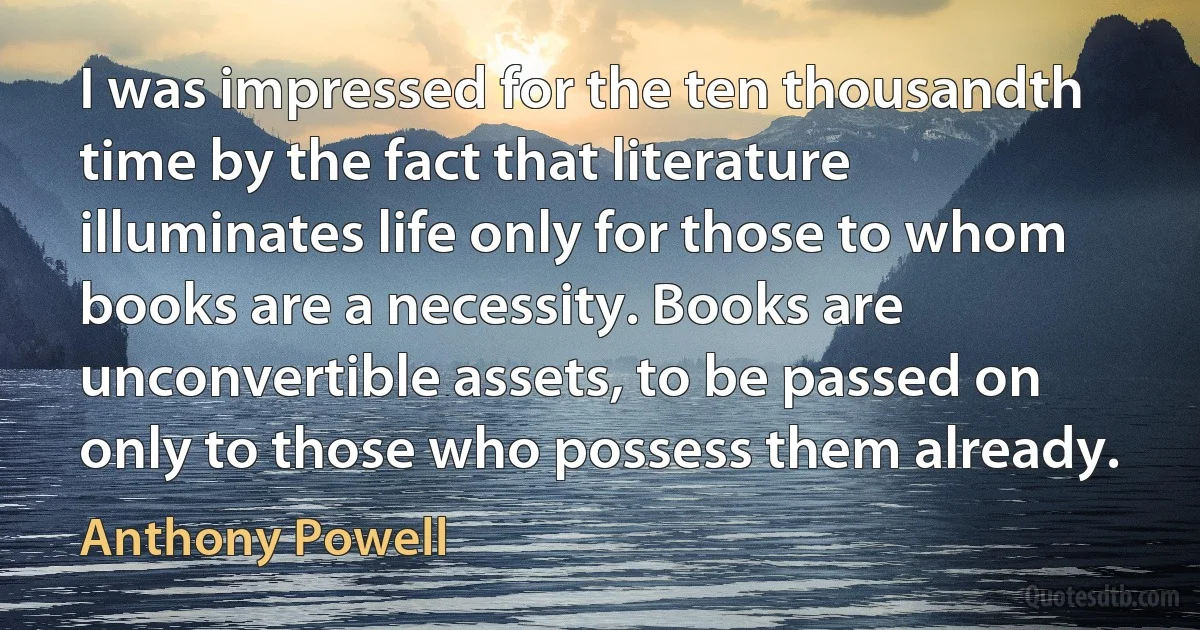 I was impressed for the ten thousandth time by the fact that literature illuminates life only for those to whom books are a necessity. Books are unconvertible assets, to be passed on only to those who possess them already. (Anthony Powell)