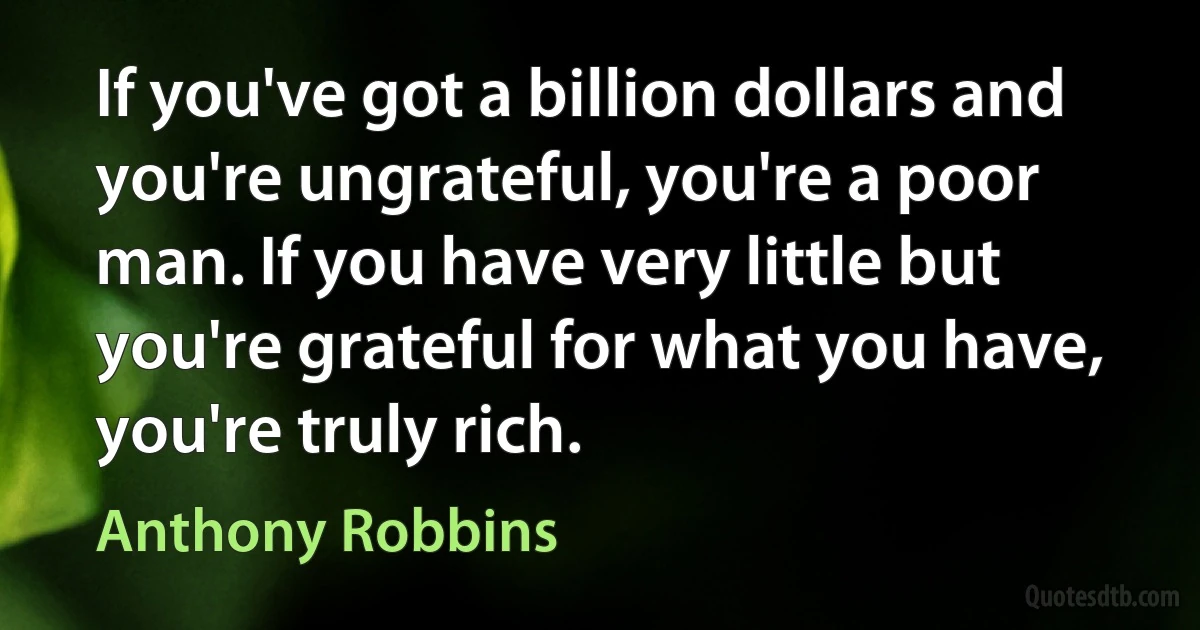 If you've got a billion dollars and you're ungrateful, you're a poor man. If you have very little but you're grateful for what you have, you're truly rich. (Anthony Robbins)