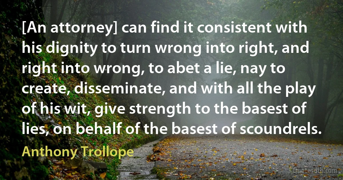 [An attorney] can find it consistent with his dignity to turn wrong into right, and right into wrong, to abet a lie, nay to create, disseminate, and with all the play of his wit, give strength to the basest of lies, on behalf of the basest of scoundrels. (Anthony Trollope)