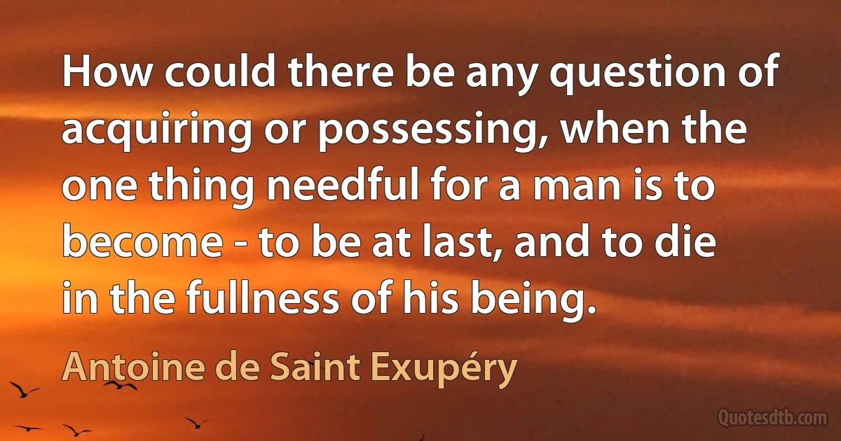 How could there be any question of acquiring or possessing, when the one thing needful for a man is to become - to be at last, and to die in the fullness of his being. (Antoine de Saint Exupéry)