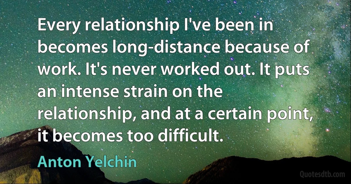 Every relationship I've been in becomes long-distance because of work. It's never worked out. It puts an intense strain on the relationship, and at a certain point, it becomes too difficult. (Anton Yelchin)