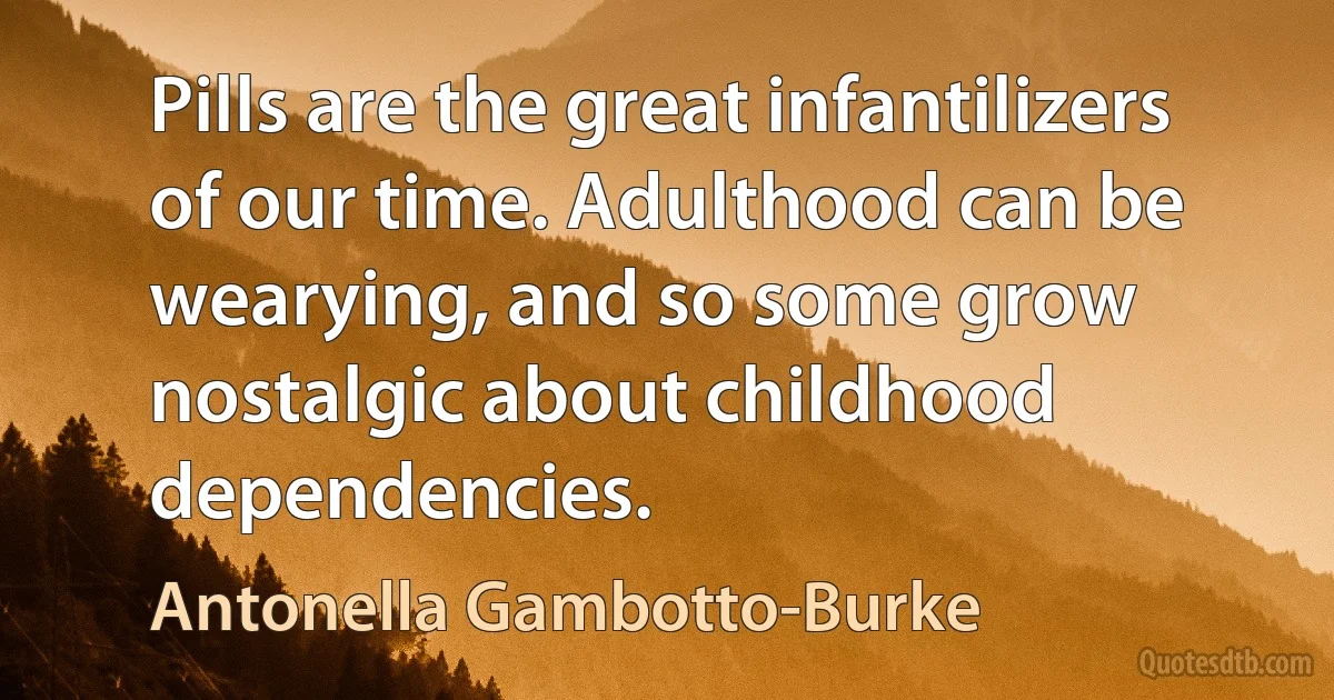 Pills are the great infantilizers of our time. Adulthood can be wearying, and so some grow nostalgic about childhood dependencies. (Antonella Gambotto-Burke)