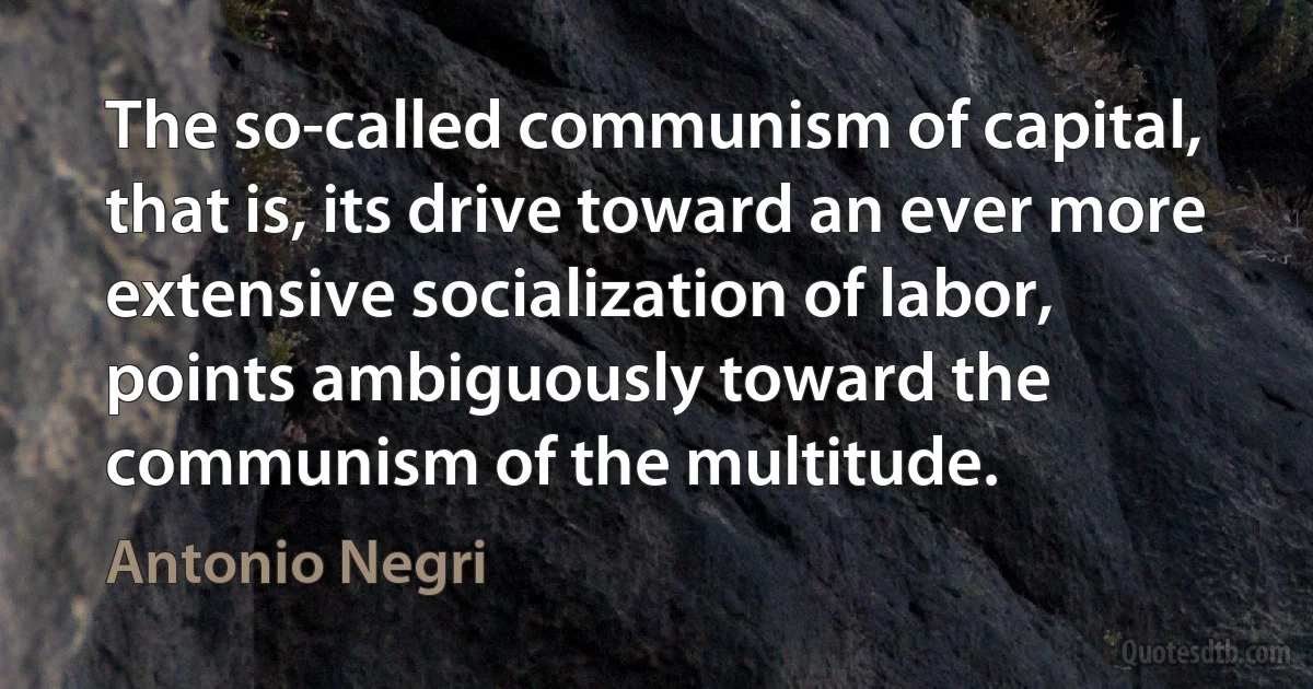 The so-called communism of capital, that is, its drive toward an ever more extensive socialization of labor, points ambiguously toward the communism of the multitude. (Antonio Negri)