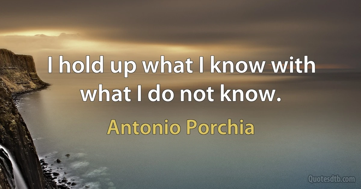 I hold up what I know with what I do not know. (Antonio Porchia)