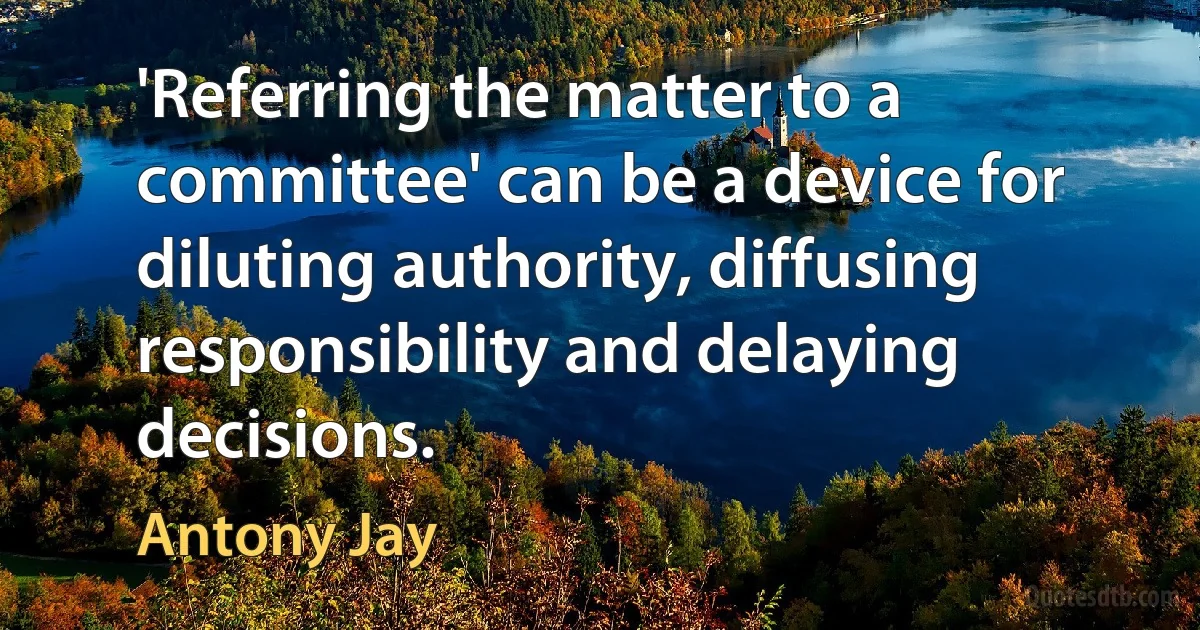 'Referring the matter to a committee' can be a device for diluting authority, diffusing responsibility and delaying decisions. (Antony Jay)