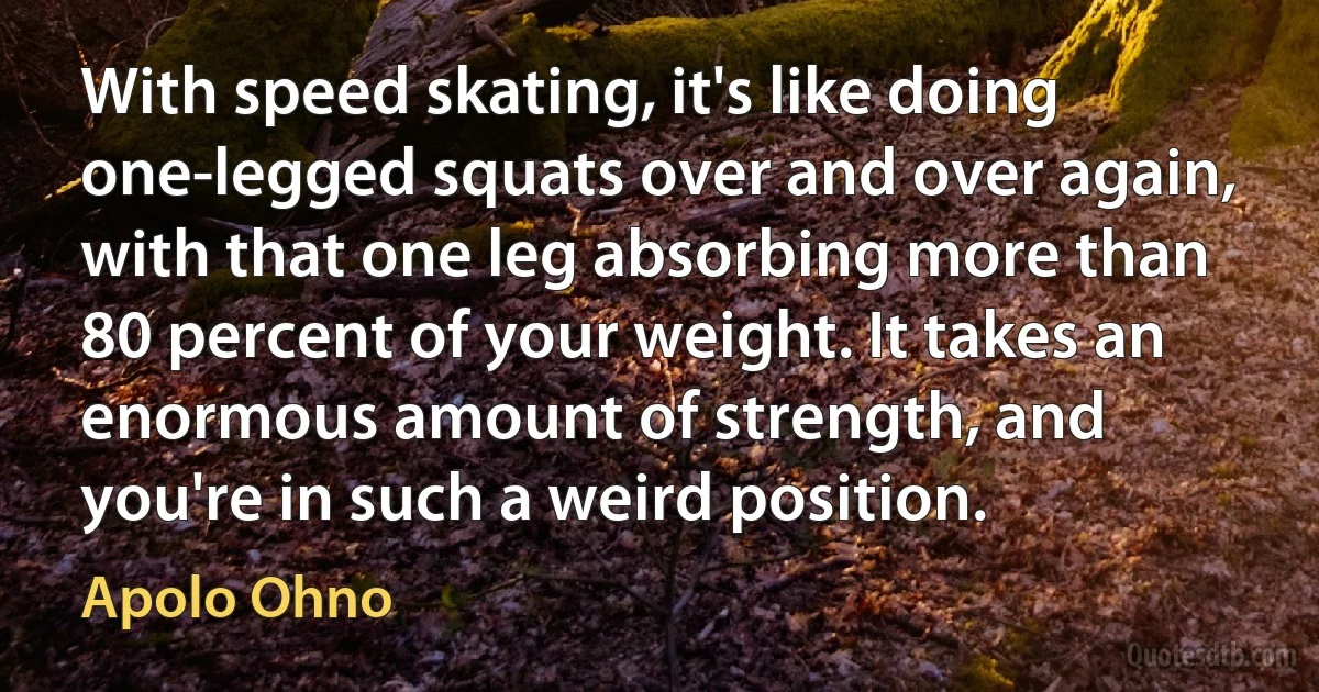 With speed skating, it's like doing one-legged squats over and over again, with that one leg absorbing more than 80 percent of your weight. It takes an enormous amount of strength, and you're in such a weird position. (Apolo Ohno)