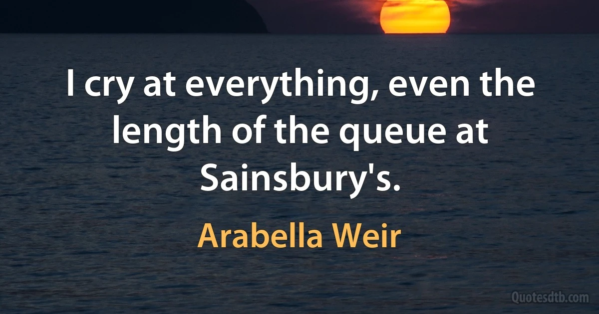 I cry at everything, even the length of the queue at Sainsbury's. (Arabella Weir)