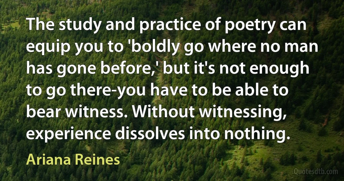 The study and practice of poetry can equip you to 'boldly go where no man has gone before,' but it's not enough to go there-you have to be able to bear witness. Without witnessing, experience dissolves into nothing. (Ariana Reines)