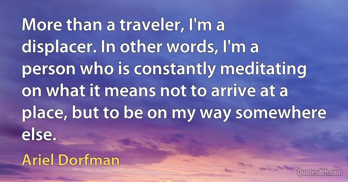 More than a traveler, I'm a displacer. In other words, I'm a person who is constantly meditating on what it means not to arrive at a place, but to be on my way somewhere else. (Ariel Dorfman)