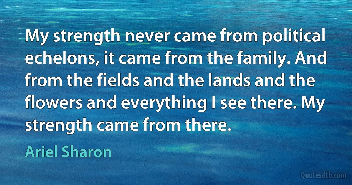 My strength never came from political echelons, it came from the family. And from the fields and the lands and the flowers and everything I see there. My strength came from there. (Ariel Sharon)