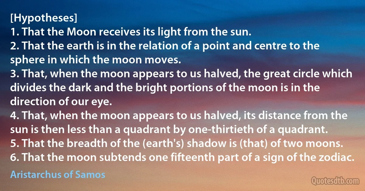 [Hypotheses]
1. That the Moon receives its light from the sun.
2. That the earth is in the relation of a point and centre to the sphere in which the moon moves.
3. That, when the moon appears to us halved, the great circle which divides the dark and the bright portions of the moon is in the direction of our eye.
4. That, when the moon appears to us halved, its distance from the sun is then less than a quadrant by one-thirtieth of a quadrant.
5. That the breadth of the (earth's) shadow is (that) of two moons.
6. That the moon subtends one fifteenth part of a sign of the zodiac. (Aristarchus of Samos)