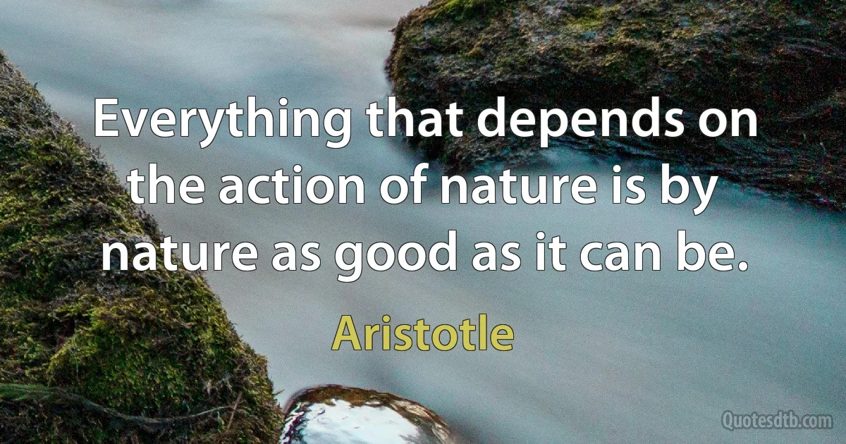 Everything that depends on the action of nature is by nature as good as it can be. (Aristotle)