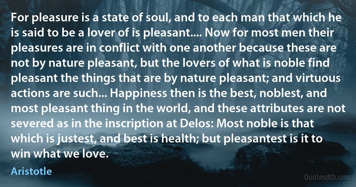 For pleasure is a state of soul, and to each man that which he is said to be a lover of is pleasant.... Now for most men their pleasures are in conflict with one another because these are not by nature pleasant, but the lovers of what is noble find pleasant the things that are by nature pleasant; and virtuous actions are such... Happiness then is the best, noblest, and most pleasant thing in the world, and these attributes are not severed as in the inscription at Delos: Most noble is that which is justest, and best is health; but pleasantest is it to win what we love. (Aristotle)