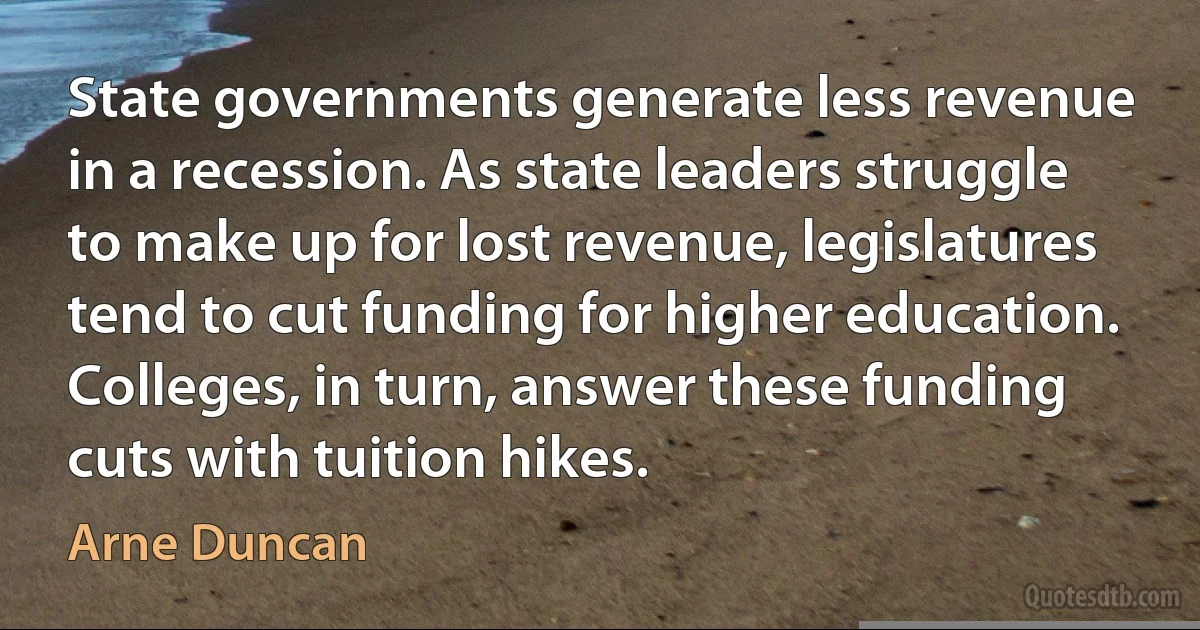 State governments generate less revenue in a recession. As state leaders struggle to make up for lost revenue, legislatures tend to cut funding for higher education. Colleges, in turn, answer these funding cuts with tuition hikes. (Arne Duncan)