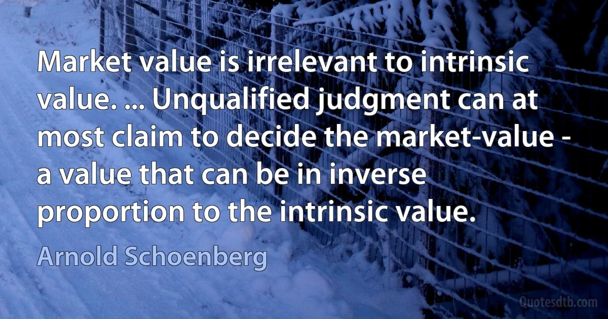 Market value is irrelevant to intrinsic value. ... Unqualified judgment can at most claim to decide the market-value - a value that can be in inverse proportion to the intrinsic value. (Arnold Schoenberg)