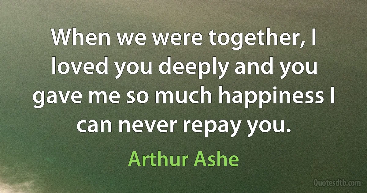 When we were together, I loved you deeply and you gave me so much happiness I can never repay you. (Arthur Ashe)