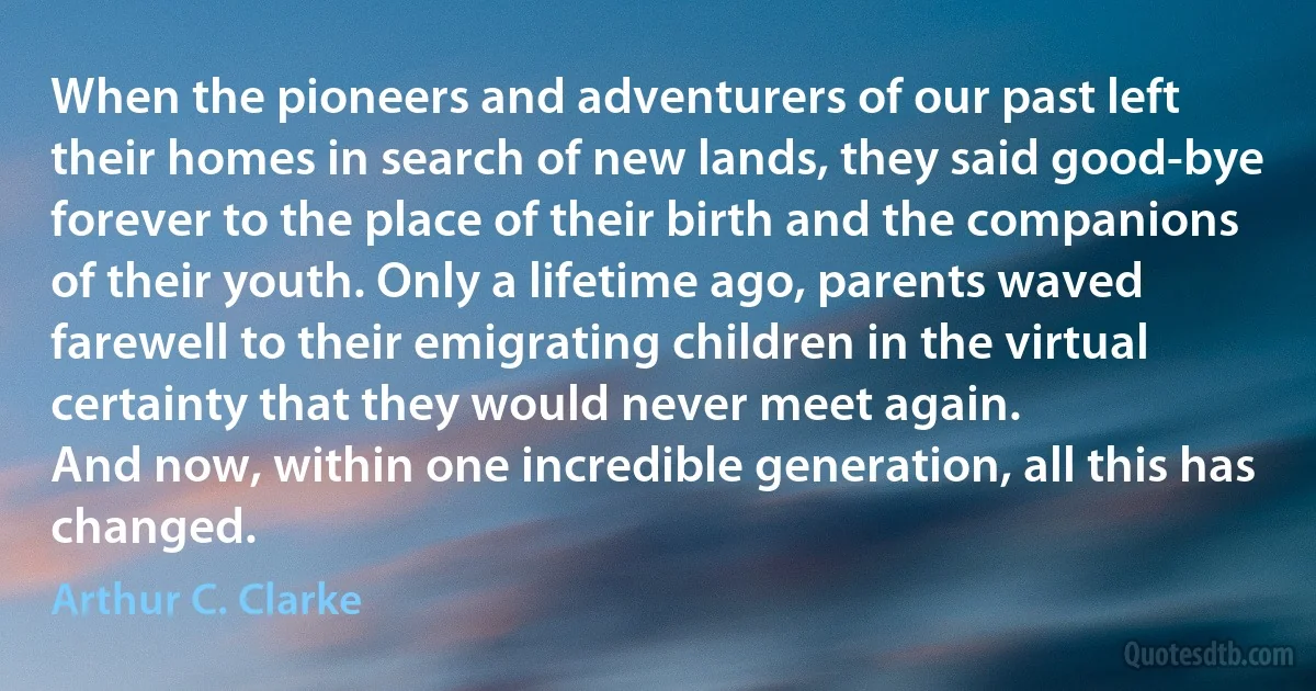 When the pioneers and adventurers of our past left their homes in search of new lands, they said good-bye forever to the place of their birth and the companions of their youth. Only a lifetime ago, parents waved farewell to their emigrating children in the virtual certainty that they would never meet again.
And now, within one incredible generation, all this has changed. (Arthur C. Clarke)