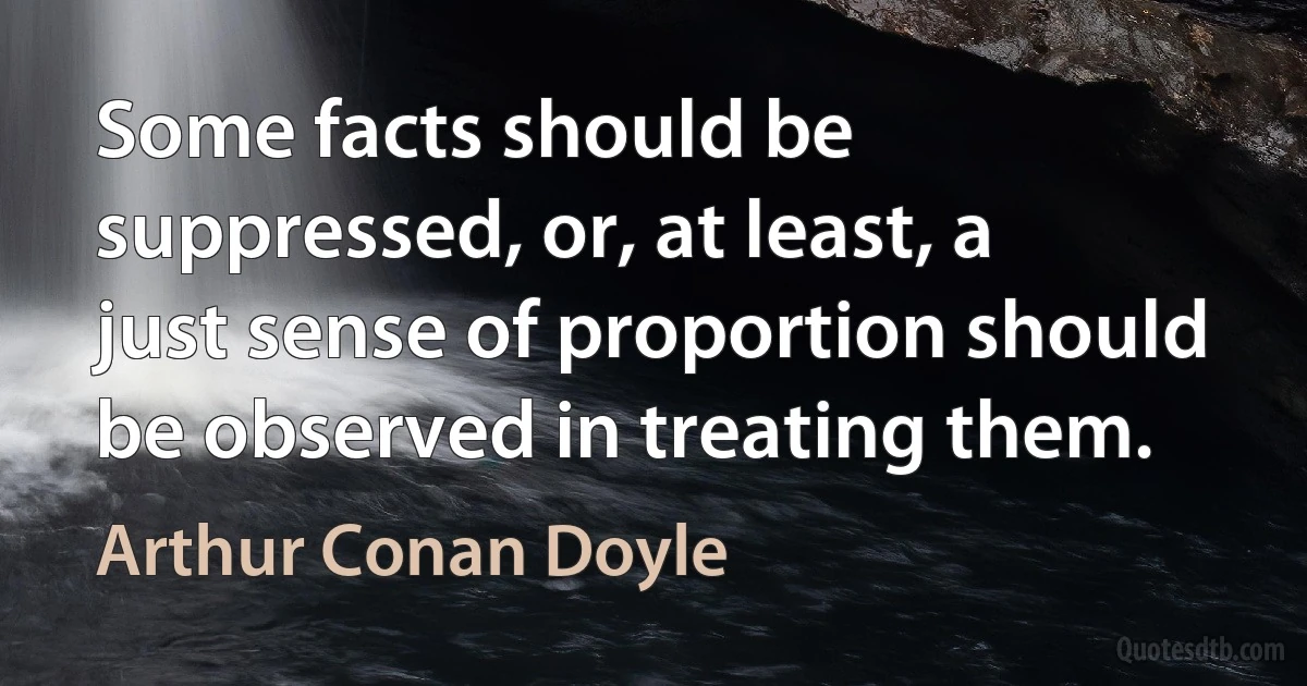 Some facts should be suppressed, or, at least, a just sense of proportion should be observed in treating them. (Arthur Conan Doyle)