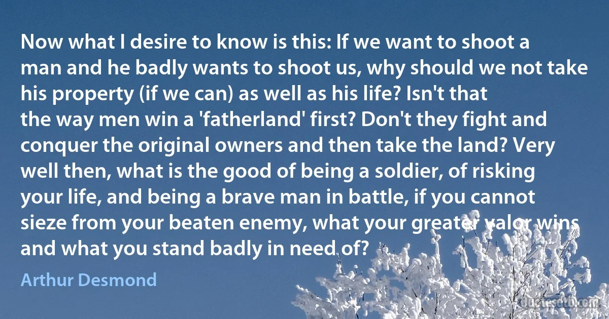 Now what I desire to know is this: If we want to shoot a man and he badly wants to shoot us, why should we not take his property (if we can) as well as his life? Isn't that the way men win a 'fatherland' first? Don't they fight and conquer the original owners and then take the land? Very well then, what is the good of being a soldier, of risking your life, and being a brave man in battle, if you cannot sieze from your beaten enemy, what your greater valor wins and what you stand badly in need of? (Arthur Desmond)