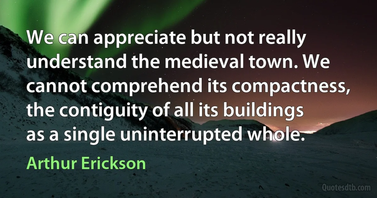 We can appreciate but not really understand the medieval town. We cannot comprehend its compactness, the contiguity of all its buildings as a single uninterrupted whole. (Arthur Erickson)