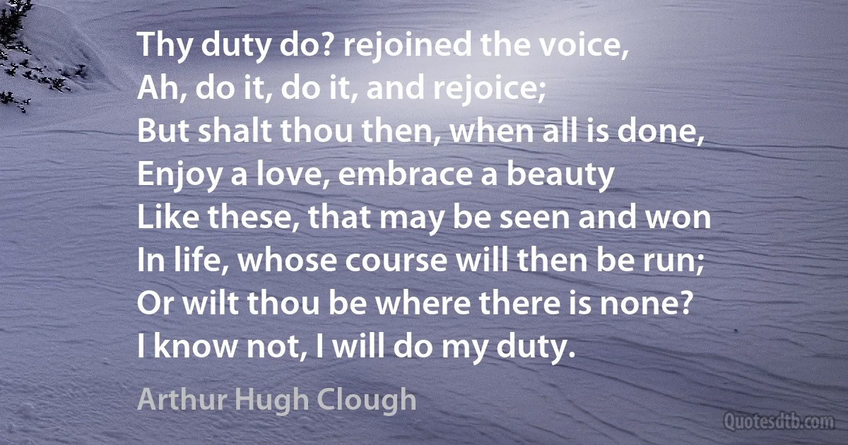 Thy duty do? rejoined the voice,
Ah, do it, do it, and rejoice;
But shalt thou then, when all is done,
Enjoy a love, embrace a beauty
Like these, that may be seen and won
In life, whose course will then be run;
Or wilt thou be where there is none?
I know not, I will do my duty. (Arthur Hugh Clough)