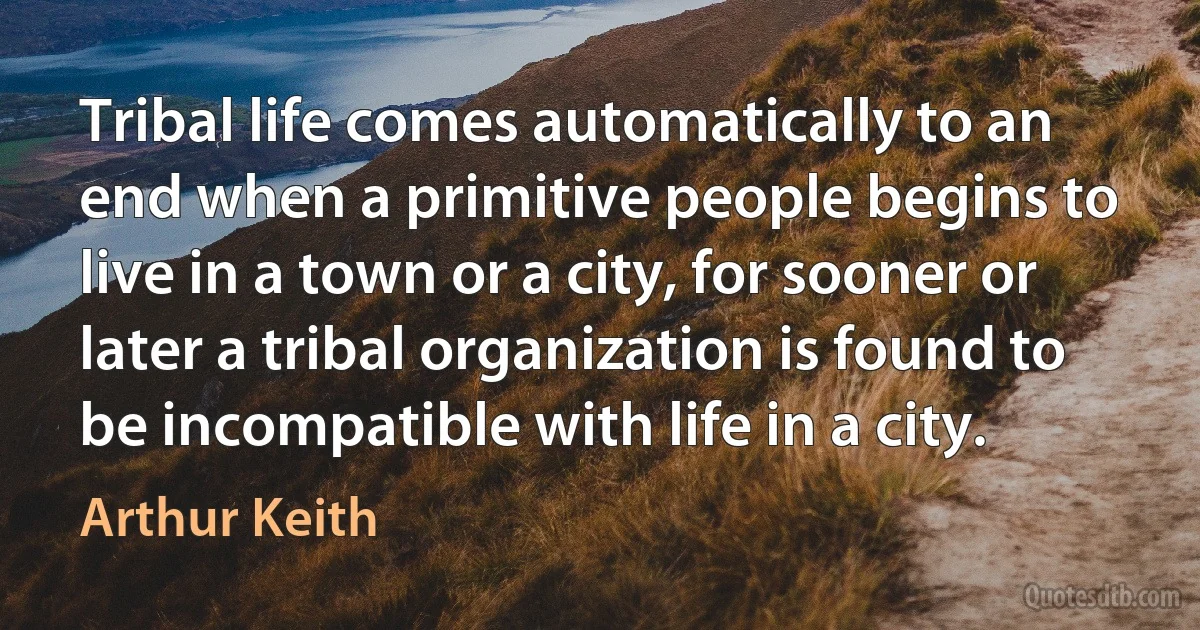 Tribal life comes automatically to an end when a primitive people begins to live in a town or a city, for sooner or later a tribal organization is found to be incompatible with life in a city. (Arthur Keith)