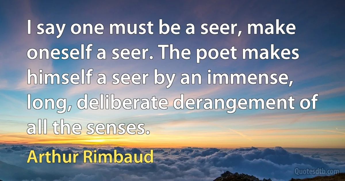 I say one must be a seer, make oneself a seer. The poet makes himself a seer by an immense, long, deliberate derangement of all the senses. (Arthur Rimbaud)