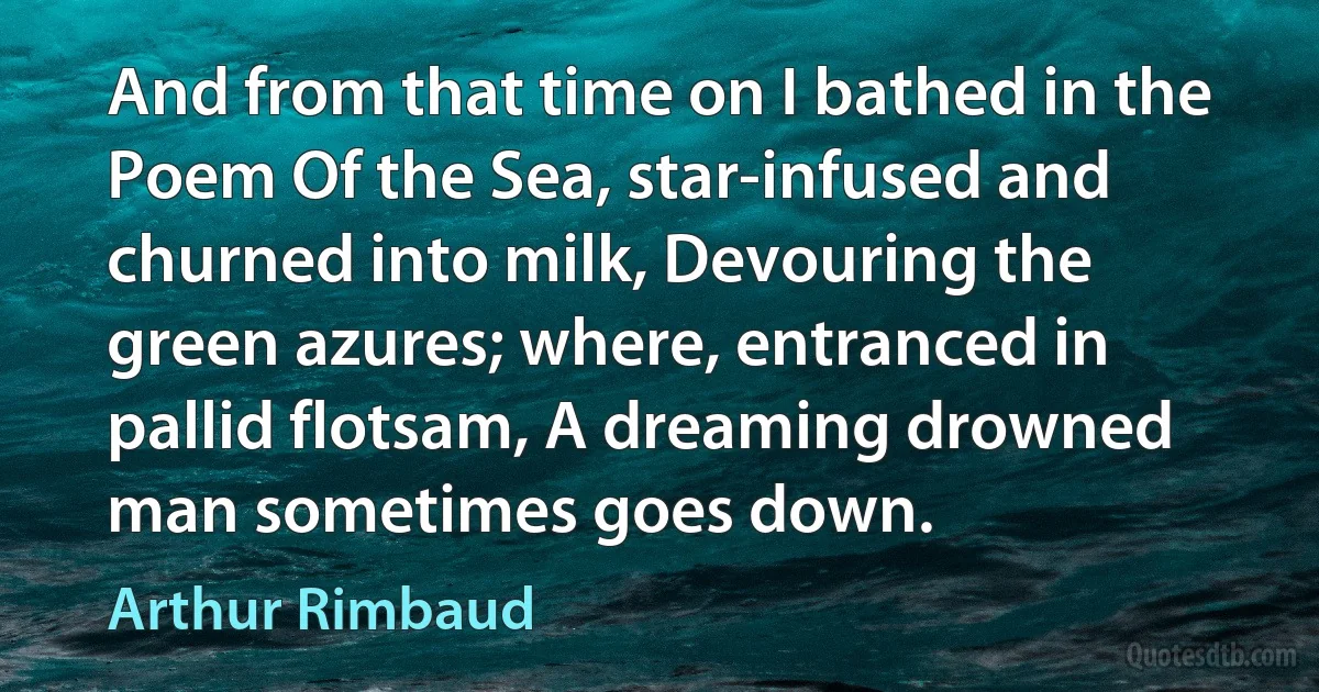 And from that time on I bathed in the Poem Of the Sea, star-infused and churned into milk, Devouring the green azures; where, entranced in pallid flotsam, A dreaming drowned man sometimes goes down. (Arthur Rimbaud)