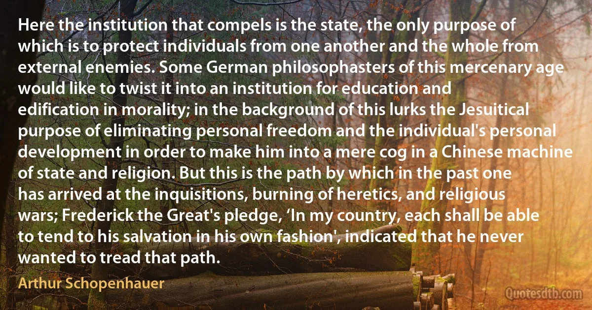 Here the institution that compels is the state, the only purpose of which is to protect individuals from one another and the whole from external enemies. Some German philosophasters of this mercenary age would like to twist it into an institution for education and edification in morality; in the background of this lurks the Jesuitical purpose of eliminating personal freedom and the individual's personal development in order to make him into a mere cog in a Chinese machine of state and religion. But this is the path by which in the past one has arrived at the inquisitions, burning of heretics, and religious wars; Frederick the Great's pledge, ‘In my country, each shall be able to tend to his salvation in his own fashion', indicated that he never wanted to tread that path. (Arthur Schopenhauer)