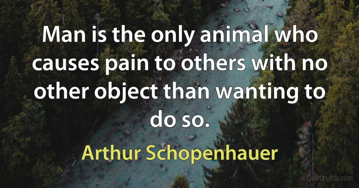 Man is the only animal who causes pain to others with no other object than wanting to do so. (Arthur Schopenhauer)