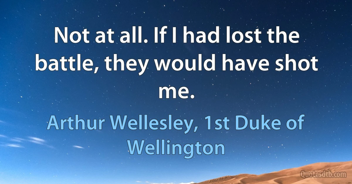 Not at all. If I had lost the battle, they would have shot me. (Arthur Wellesley, 1st Duke of Wellington)