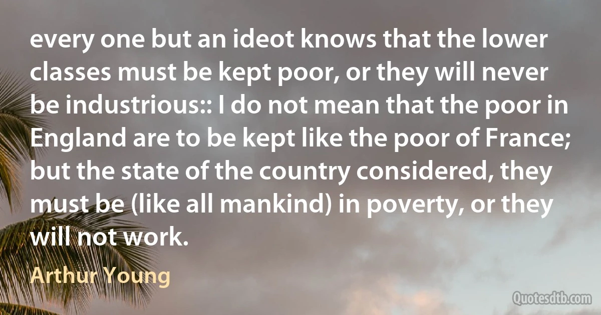 every one but an ideot knows that the lower classes must be kept poor, or they will never be industrious:: I do not mean that the poor in England are to be kept like the poor of France; but the state of the country considered, they must be (like all mankind) in poverty, or they will not work. (Arthur Young)