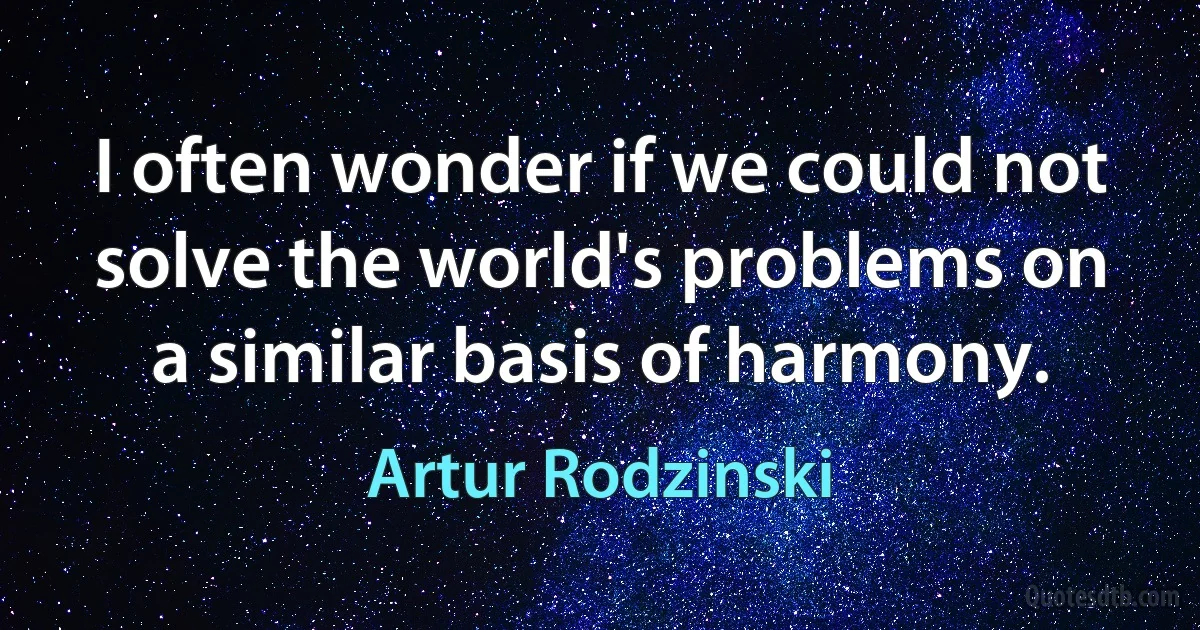 I often wonder if we could not solve the world's problems on a similar basis of harmony. (Artur Rodzinski)