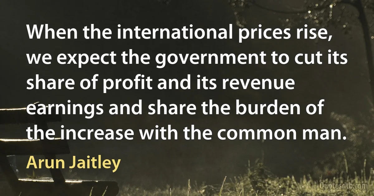 When the international prices rise, we expect the government to cut its share of profit and its revenue earnings and share the burden of the increase with the common man. (Arun Jaitley)