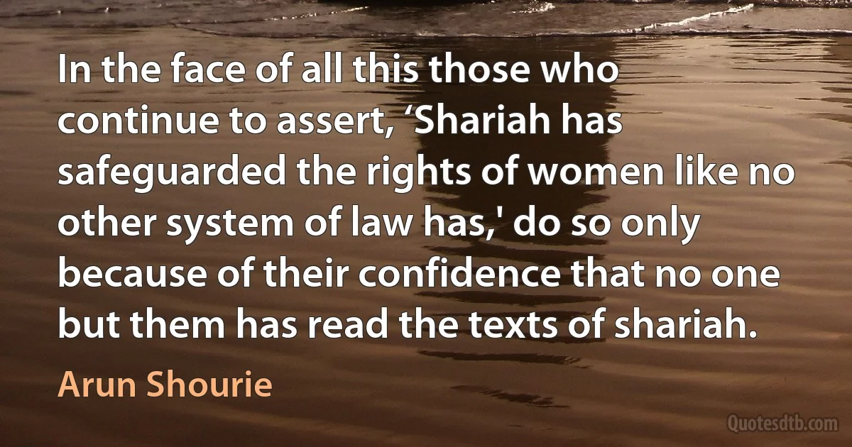 In the face of all this those who continue to assert, ‘Shariah has safeguarded the rights of women like no other system of law has,' do so only because of their confidence that no one but them has read the texts of shariah. (Arun Shourie)