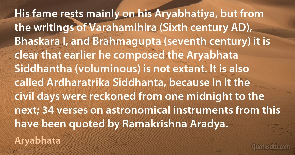 His fame rests mainly on his Aryabhatiya, but from the writings of Varahamihira (Sixth century AD), Bhaskara I, and Brahmagupta (seventh century) it is clear that earlier he composed the Aryabhata Siddhantha (voluminous) is not extant. It is also called Ardharatrika Siddhanta, because in it the civil days were reckoned from one midnight to the next; 34 verses on astronomical instruments from this have been quoted by Ramakrishna Aradya. (Aryabhata)