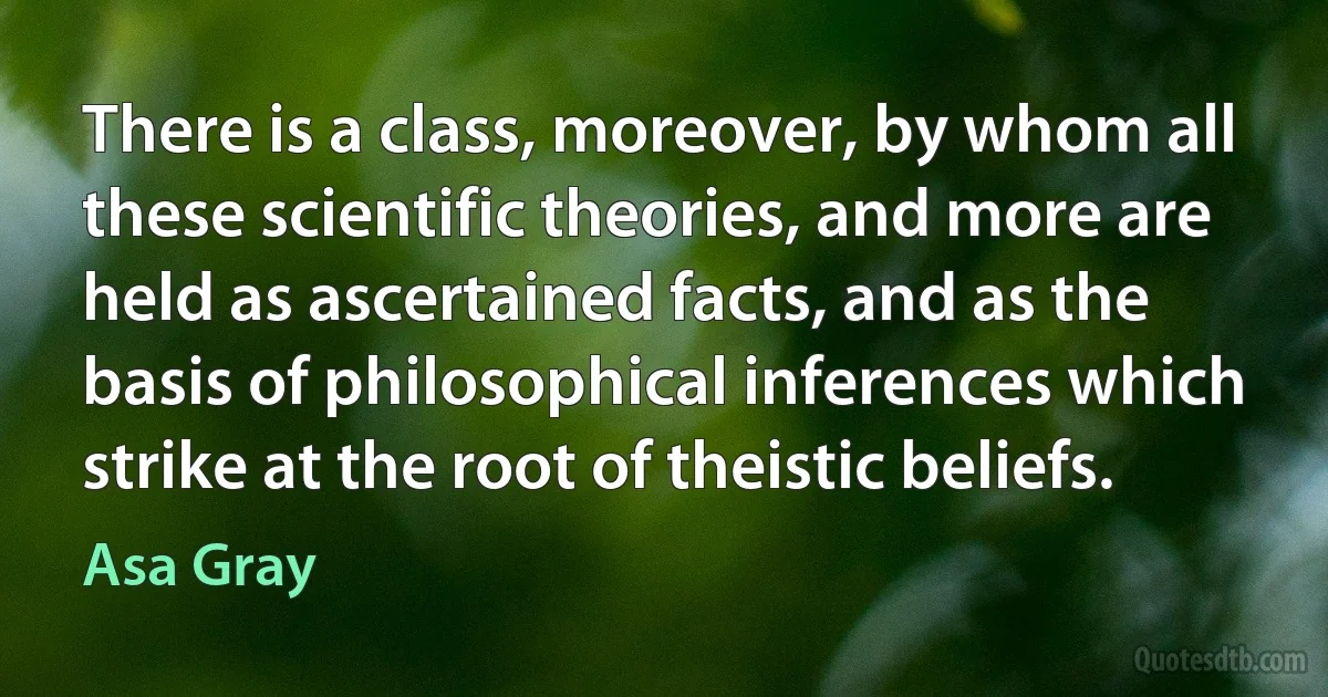 There is a class, moreover, by whom all these scientific theories, and more are held as ascertained facts, and as the basis of philosophical inferences which strike at the root of theistic beliefs. (Asa Gray)