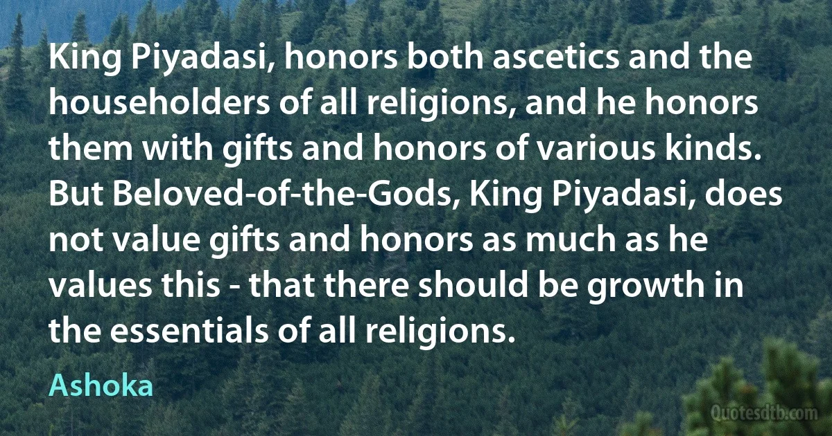 King Piyadasi, honors both ascetics and the householders of all religions, and he honors them with gifts and honors of various kinds. But Beloved-of-the-Gods, King Piyadasi, does not value gifts and honors as much as he values this - that there should be growth in the essentials of all religions. (Ashoka)