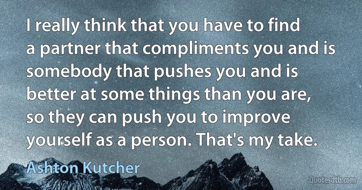 I really think that you have to find a partner that compliments you and is somebody that pushes you and is better at some things than you are, so they can push you to improve yourself as a person. That's my take. (Ashton Kutcher)