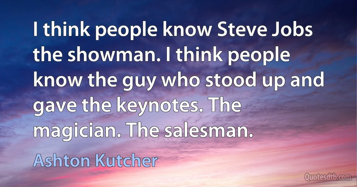 I think people know Steve Jobs the showman. I think people know the guy who stood up and gave the keynotes. The magician. The salesman. (Ashton Kutcher)