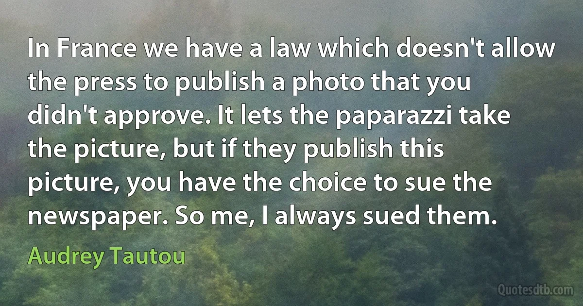 In France we have a law which doesn't allow the press to publish a photo that you didn't approve. It lets the paparazzi take the picture, but if they publish this picture, you have the choice to sue the newspaper. So me, I always sued them. (Audrey Tautou)