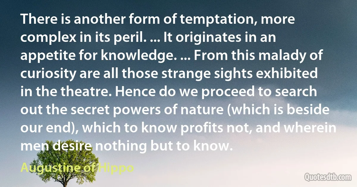 There is another form of temptation, more complex in its peril. ... It originates in an appetite for knowledge. ... From this malady of curiosity are all those strange sights exhibited in the theatre. Hence do we proceed to search out the secret powers of nature (which is beside our end), which to know profits not, and wherein men desire nothing but to know. (Augustine of Hippo)