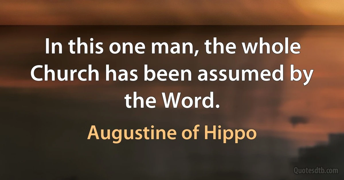 In this one man, the whole Church has been assumed by the Word. (Augustine of Hippo)